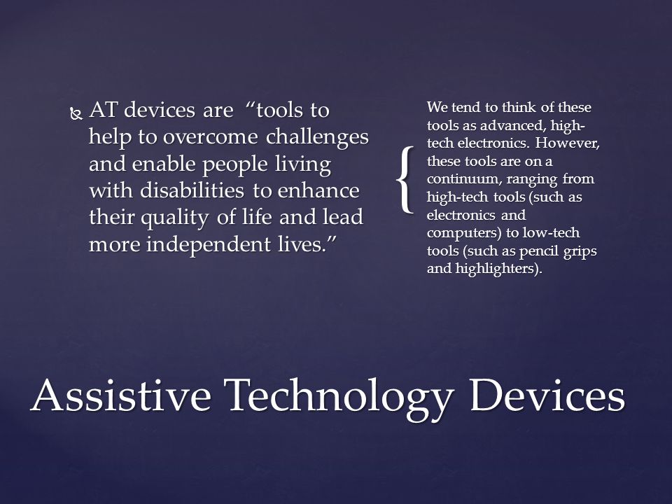 {  AT devices are tools to help to overcome challenges and enable people living with disabilities to enhance their quality of life and lead more independent lives. We tend to think of these tools as advanced, high- tech electronics.