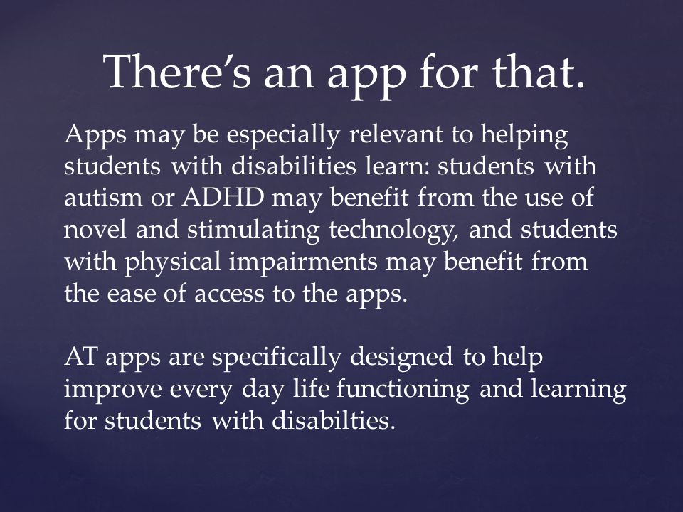 Apps may be especially relevant to helping students with disabilities learn: students with autism or ADHD may benefit from the use of novel and stimulating technology, and students with physical impairments may benefit from the ease of access to the apps.