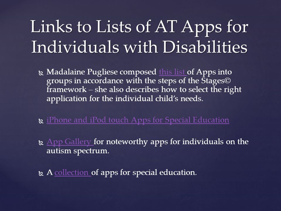   Madalaine Pugliese composed this list of Apps into groups in accordance with the steps of the Stages© framework – she also describes how to select the right application for the individual child’s needs.this list   iPhone and iPod touch Apps for Special Education iPhone and iPod touch Apps for Special Education   App Gallery for noteworthy apps for individuals on the autism spectrum.
