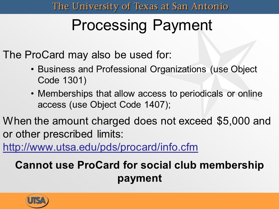 The ProCard may also be used for: Business and Professional Organizations (use Object Code 1301) Memberships that allow access to periodicals or online access (use Object Code 1407); When the amount charged does not exceed $5,000 and or other prescribed limits:   Cannot use ProCard for social club membership payment Processing Payment