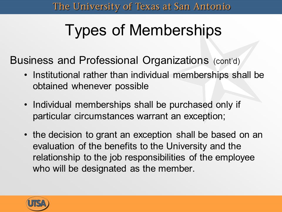 Types of Memberships Business and Professional Organizations (cont’d) Institutional rather than individual memberships shall be obtained whenever possible Individual memberships shall be purchased only if particular circumstances warrant an exception; the decision to grant an exception shall be based on an evaluation of the benefits to the University and the relationship to the job responsibilities of the employee who will be designated as the member.