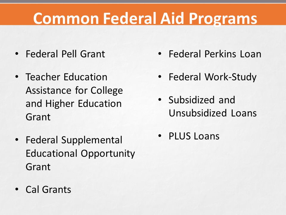 Common Federal Aid Programs Federal Pell Grant Teacher Education Assistance for College and Higher Education Grant Federal Supplemental Educational Opportunity Grant Cal Grants Federal Perkins Loan Federal Work-Study Subsidized and Unsubsidized Loans PLUS Loans