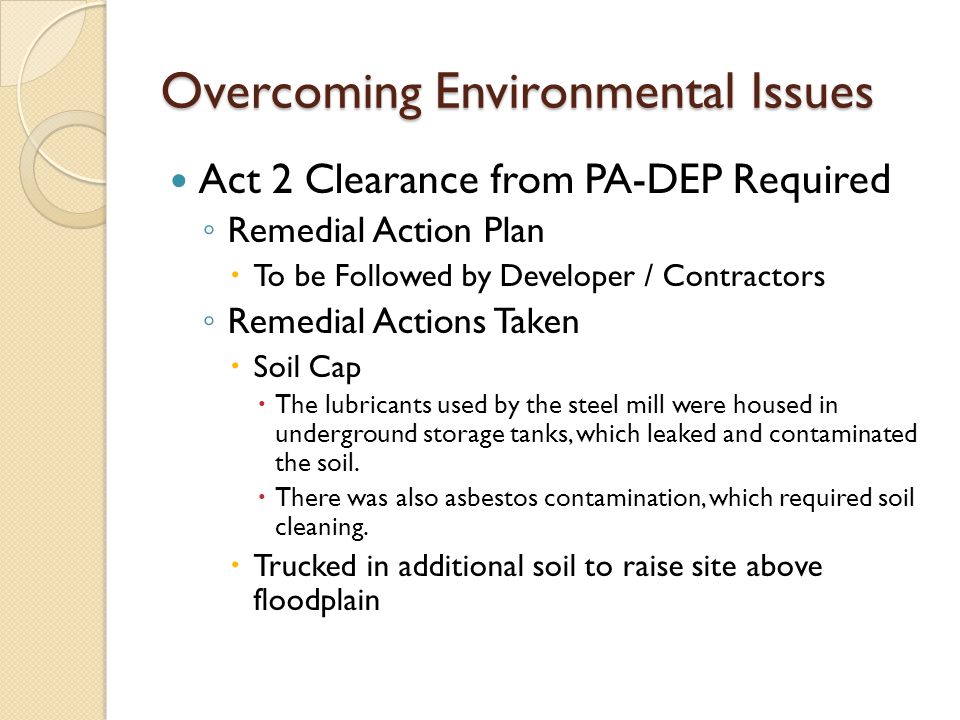 Overcoming Environmental Issues Act 2 Clearance from PA-DEP Required ◦ Remedial Action Plan  To be Followed by Developer / Contractors ◦ Remedial Actions Taken  Soil Cap  The lubricants used by the steel mill were housed in underground storage tanks, which leaked and contaminated the soil.