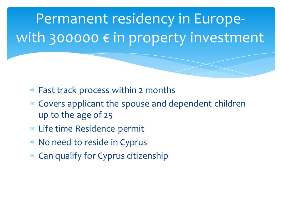  Fast track process within 2 months  Covers applicant the spouse and dependent children up to the age of 25  Life time Residence permit  No need to reside in Cyprus  Can qualify for Cyprus citizenship Permanent residency in Europe- with € in property investment
