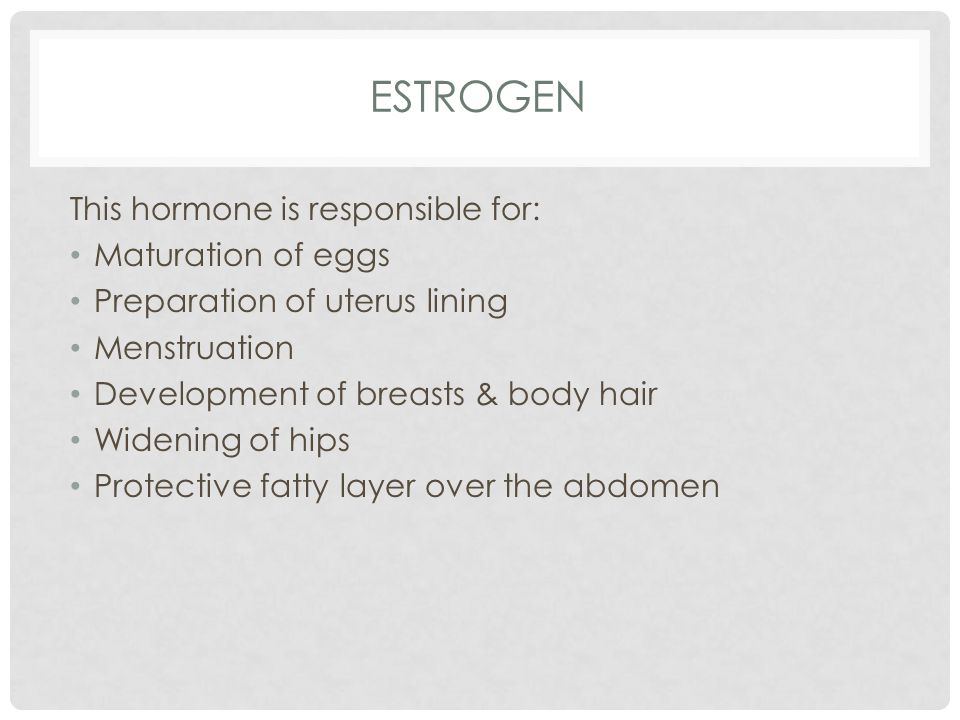 ESTROGEN This hormone is responsible for: Maturation of eggs Preparation of uterus lining Menstruation Development of breasts & body hair Widening of hips Protective fatty layer over the abdomen