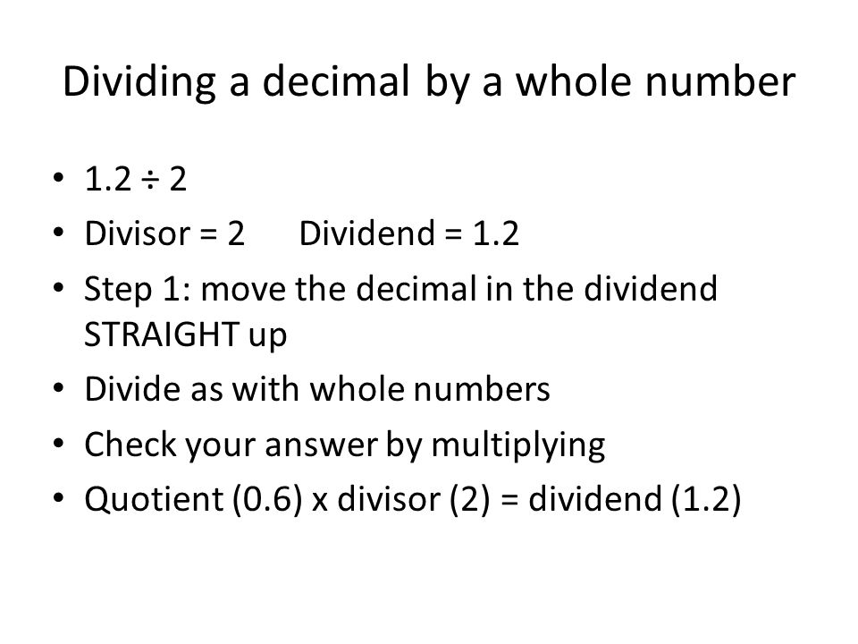 Dividing a decimal by a whole number 1.2 ÷ 2 Divisor = 2 Dividend = 1.2 Step 1: move the decimal in the dividend STRAIGHT up Divide as with whole numbers Check your answer by multiplying Quotient (0.6) x divisor (2) = dividend (1.2)