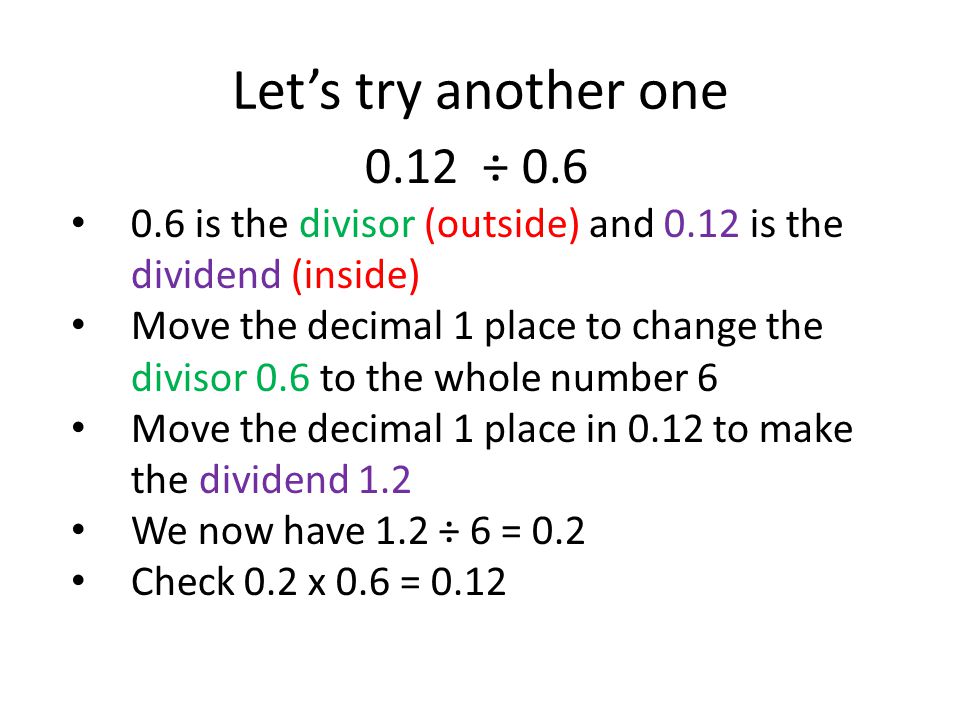 0.12 ÷ is the divisor (outside) and 0.12 is the dividend (inside) Move the decimal 1 place to change the divisor 0.6 to the whole number 6 Move the decimal 1 place in 0.12 to make the dividend 1.2 We now have 1.2 ÷ 6 = 0.2 Check 0.2 x 0.6 = 0.12