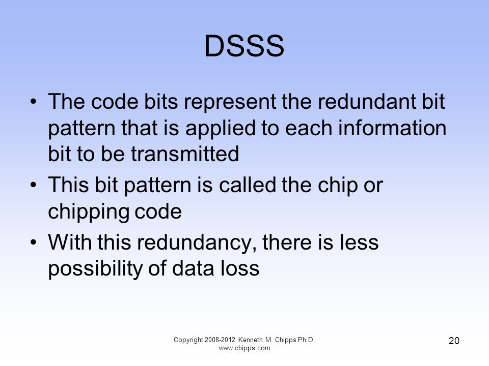 DSSS The code bits represent the redundant bit pattern that is applied to each information bit to be transmitted This bit pattern is called the chip or chipping code With this redundancy, there is less possibility of data loss Copyright Kenneth M.