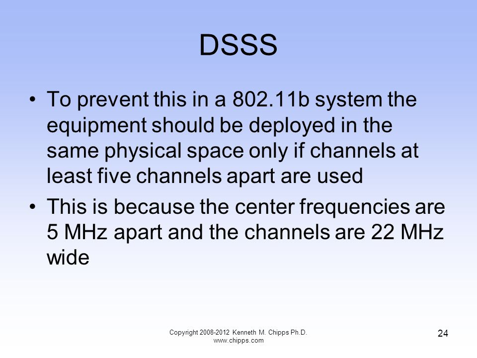 DSSS To prevent this in a b system the equipment should be deployed in the same physical space only if channels at least five channels apart are used This is because the center frequencies are 5 MHz apart and the channels are 22 MHz wide Copyright Kenneth M.