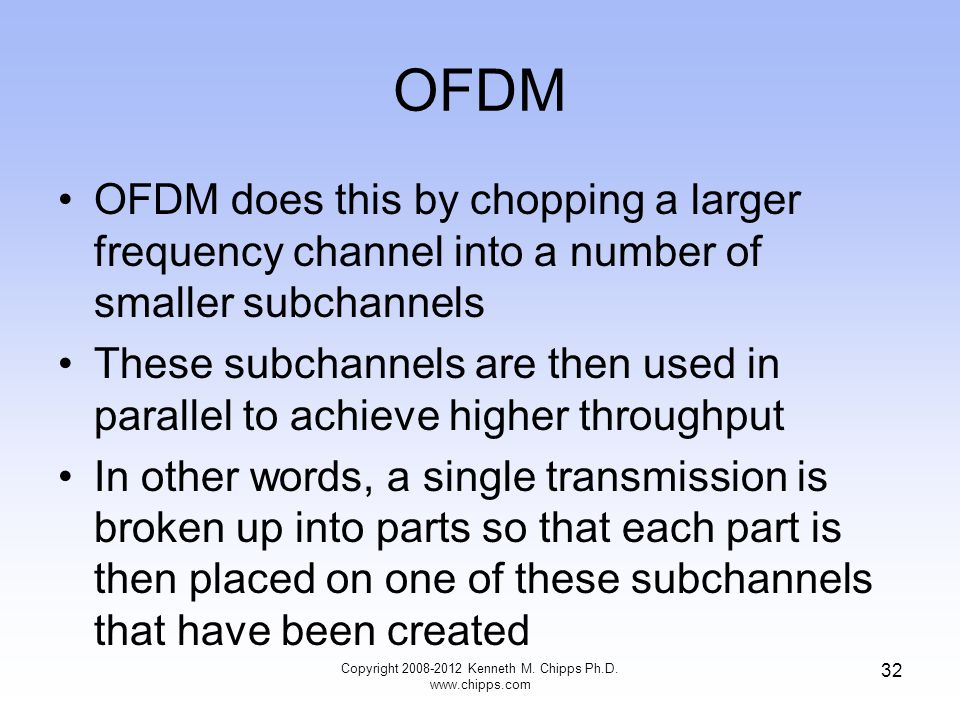 OFDM OFDM does this by chopping a larger frequency channel into a number of smaller subchannels These subchannels are then used in parallel to achieve higher throughput In other words, a single transmission is broken up into parts so that each part is then placed on one of these subchannels that have been created Copyright Kenneth M.