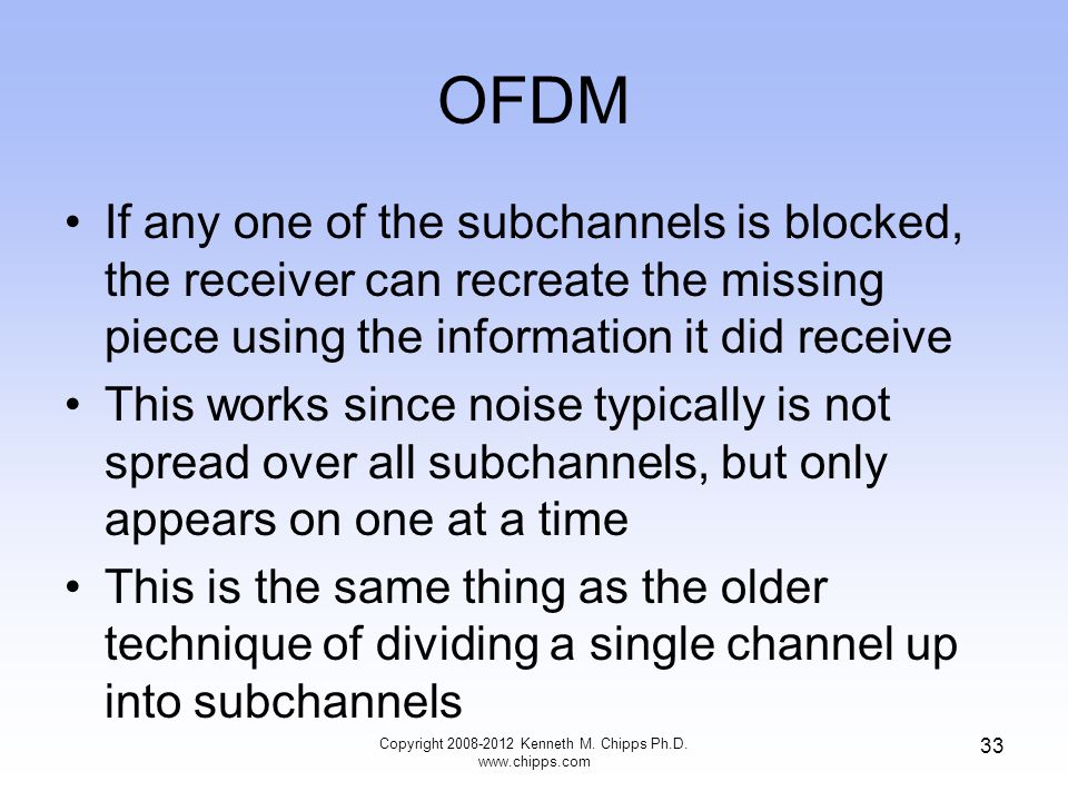 OFDM If any one of the subchannels is blocked, the receiver can recreate the missing piece using the information it did receive This works since noise typically is not spread over all subchannels, but only appears on one at a time This is the same thing as the older technique of dividing a single channel up into subchannels Copyright Kenneth M.