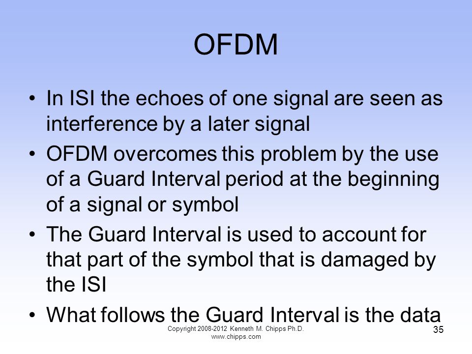 OFDM In ISI the echoes of one signal are seen as interference by a later signal OFDM overcomes this problem by the use of a Guard Interval period at the beginning of a signal or symbol The Guard Interval is used to account for that part of the symbol that is damaged by the ISI What follows the Guard Interval is the data Copyright Kenneth M.