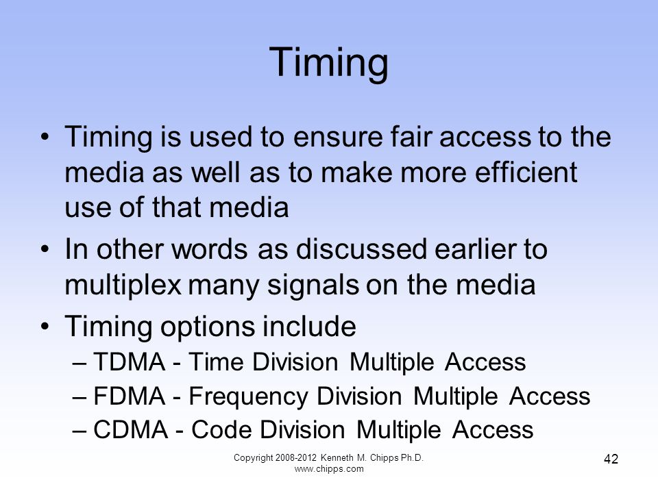 Timing Timing is used to ensure fair access to the media as well as to make more efficient use of that media In other words as discussed earlier to multiplex many signals on the media Timing options include –TDMA - Time Division Multiple Access –FDMA - Frequency Division Multiple Access –CDMA - Code Division Multiple Access Copyright Kenneth M.