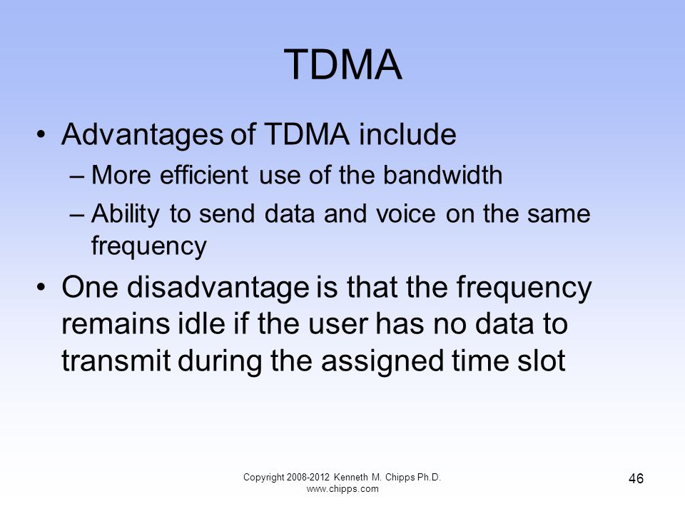 TDMA Advantages of TDMA include –More efficient use of the bandwidth –Ability to send data and voice on the same frequency One disadvantage is that the frequency remains idle if the user has no data to transmit during the assigned time slot Copyright Kenneth M.