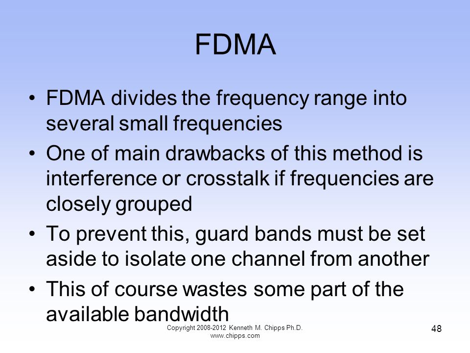 FDMA FDMA divides the frequency range into several small frequencies One of main drawbacks of this method is interference or crosstalk if frequencies are closely grouped To prevent this, guard bands must be set aside to isolate one channel from another This of course wastes some part of the available bandwidth Copyright Kenneth M.