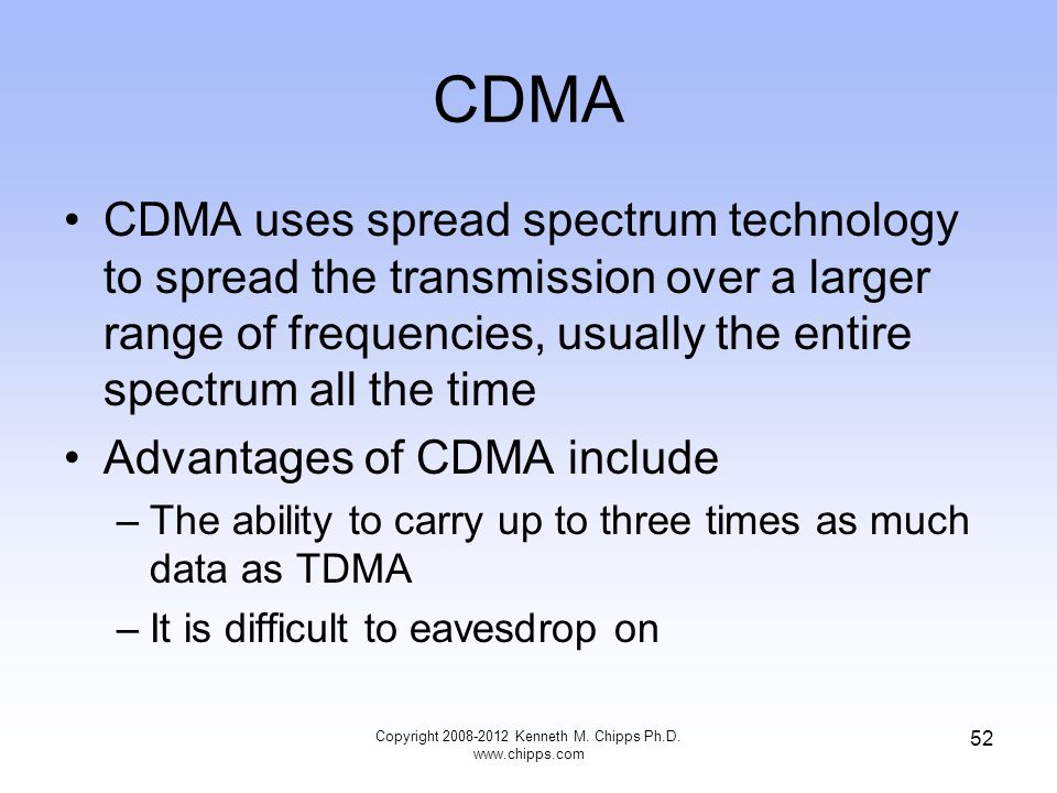 CDMA CDMA uses spread spectrum technology to spread the transmission over a larger range of frequencies, usually the entire spectrum all the time Advantages of CDMA include –The ability to carry up to three times as much data as TDMA –It is difficult to eavesdrop on Copyright Kenneth M.