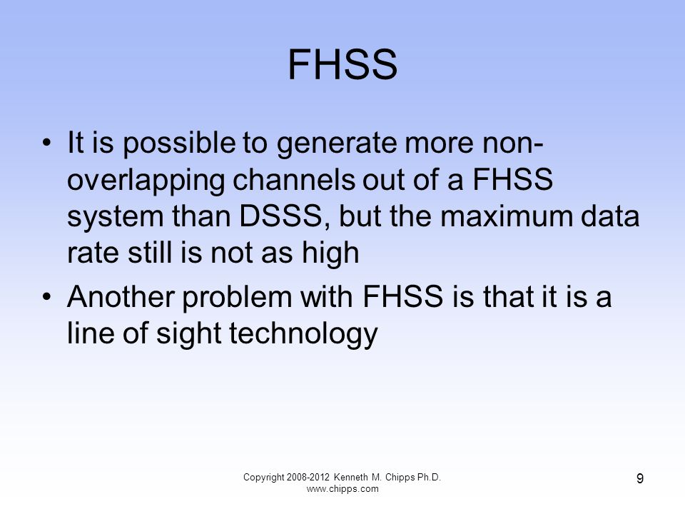 FHSS It is possible to generate more non- overlapping channels out of a FHSS system than DSSS, but the maximum data rate still is not as high Another problem with FHSS is that it is a line of sight technology Copyright Kenneth M.