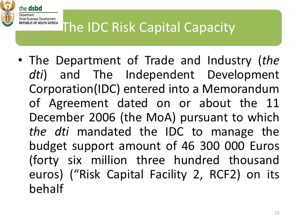 The IDC Risk Capital Capacity The Department of Trade and Industry (the dti) and The Independent Development Corporation(IDC) entered into a Memorandum of Agreement dated on or about the 11 December 2006 (the MoA) pursuant to which the dti mandated the IDC to manage the budget support amount of Euros (forty six million three hundred thousand euros) ( Risk Capital Facility 2, RCF2) on its behalf 15
