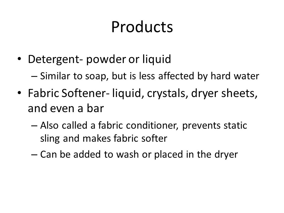 Products Detergent- powder or liquid – Similar to soap, but is less affected by hard water Fabric Softener- liquid, crystals, dryer sheets, and even a bar – Also called a fabric conditioner, prevents static sling and makes fabric softer – Can be added to wash or placed in the dryer