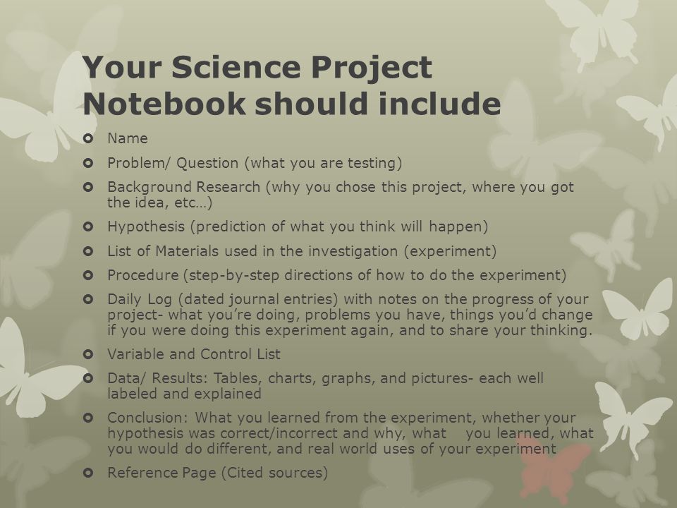 Your Science Project Notebook should include  Name  Problem/ Question (what you are testing)  Background Research (why you chose this project, where you got the idea, etc…)  Hypothesis (prediction of what you think will happen)  List of Materials used in the investigation (experiment)  Procedure (step-by-step directions of how to do the experiment)  Daily Log (dated journal entries) with notes on the progress of your project- what you’re doing, problems you have, things you’d change if you were doing this experiment again, and to share your thinking.