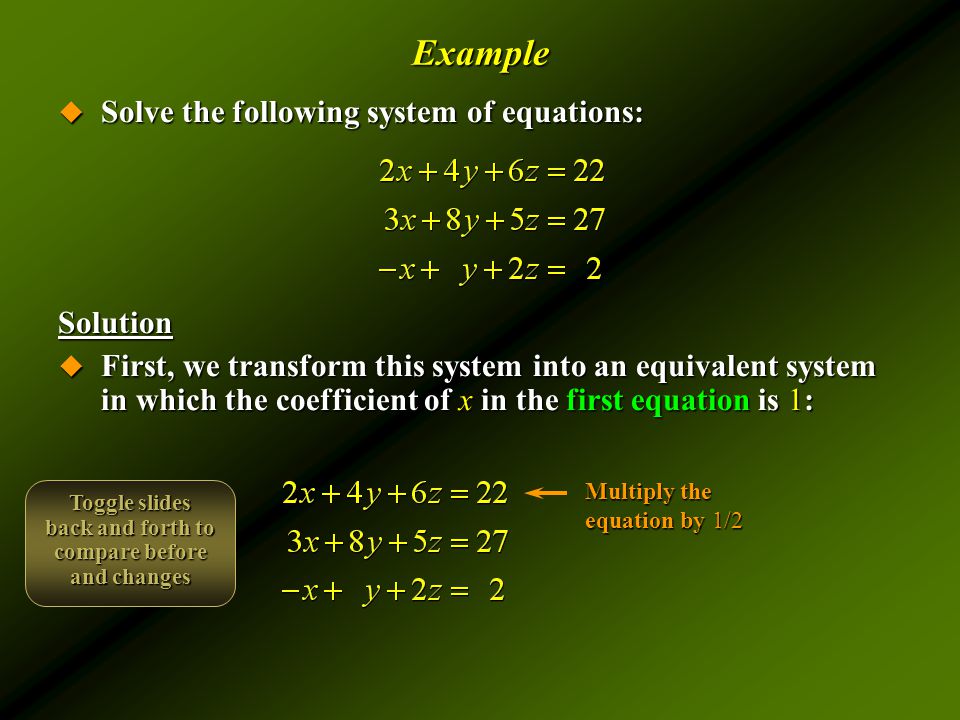 Example  Solve the following system of equations: Solution  First, we transform this system into an equivalent system in which the coefficient of x in the first equation is 1: Multiply the equation by 1/2 Toggle slides back and forth to compare before and changes