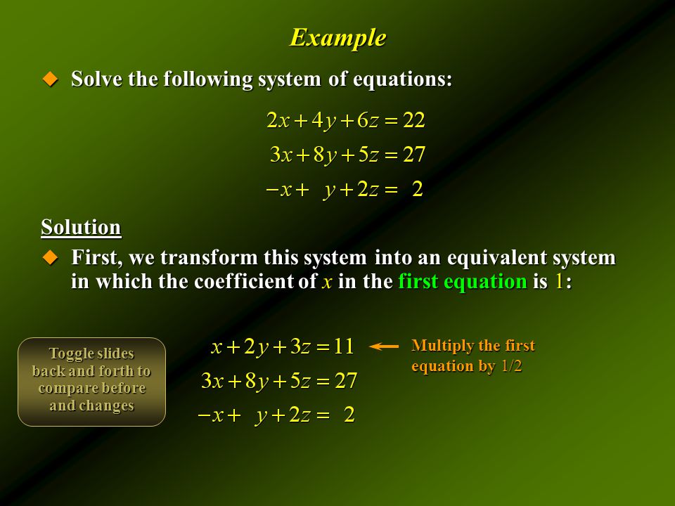 Example  Solve the following system of equations: Solution  First, we transform this system into an equivalent system in which the coefficient of x in the first equation is 1: Multiply the first equation by 1/2 Toggle slides back and forth to compare before and changes