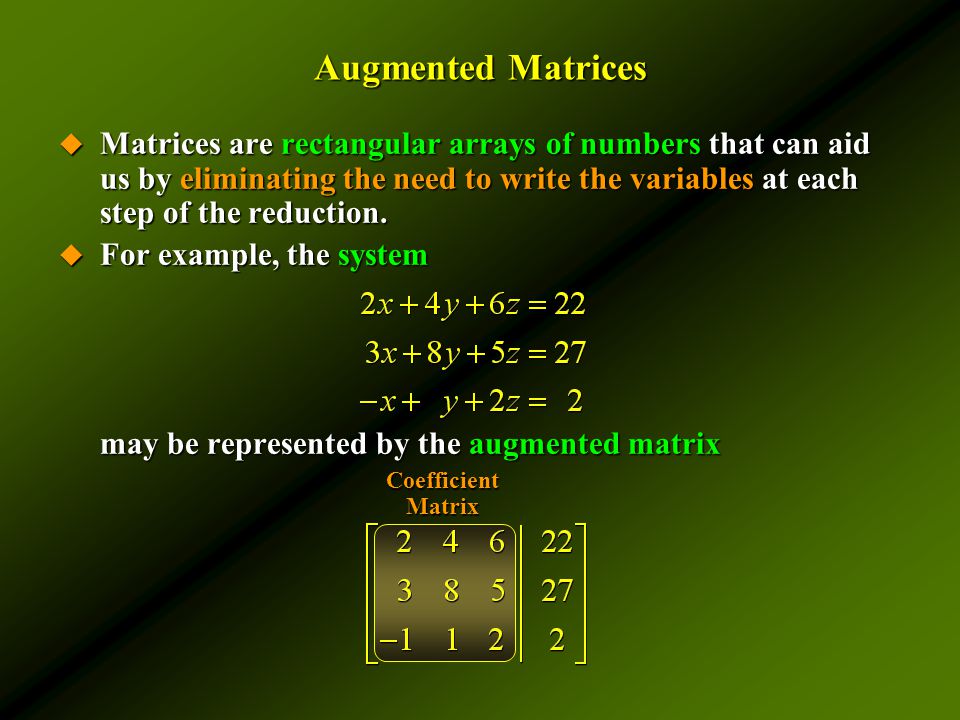 Augmented Matrices  Matrices are rectangular arrays of numbers that can aid us by eliminating the need to write the variables at each step of the reduction.