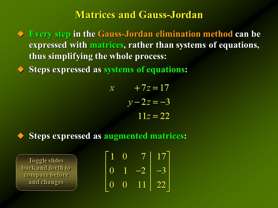 Matrices and Gauss-Jordan  Every step in the Gauss-Jordan elimination method can be expressed with matrices, rather than systems of equations, thus simplifying the whole process:  Steps expressed as systems of equations:  Steps expressed as augmented matrices: Toggle slides back and forth to compare before and changes