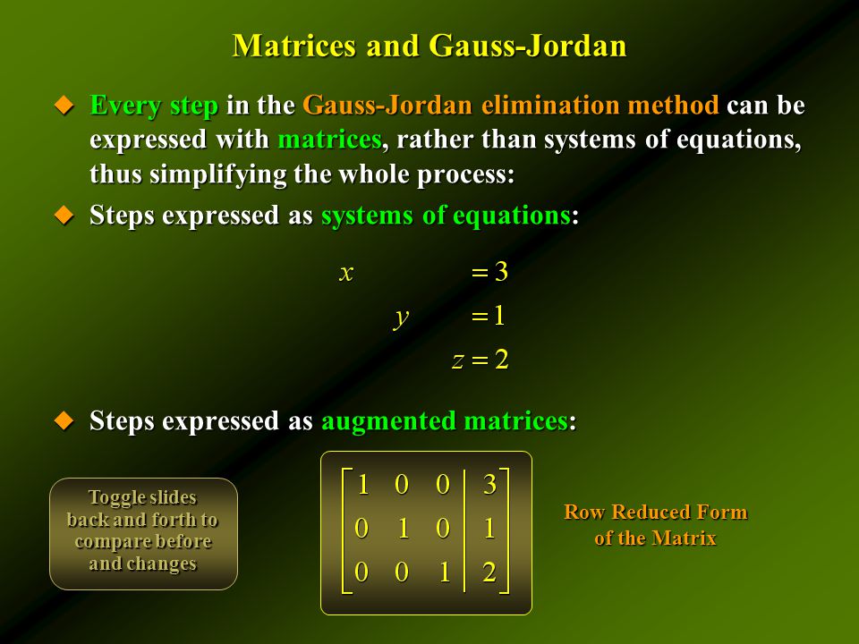Matrices and Gauss-Jordan  Every step in the Gauss-Jordan elimination method can be expressed with matrices, rather than systems of equations, thus simplifying the whole process:  Steps expressed as systems of equations:  Steps expressed as augmented matrices: Row Reduced Form of the Matrix Toggle slides back and forth to compare before and changes