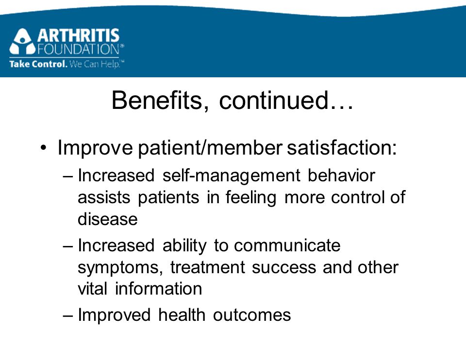 Benefits, continued… Improve patient/member satisfaction: –Increased self-management behavior assists patients in feeling more control of disease –Increased ability to communicate symptoms, treatment success and other vital information –Improved health outcomes