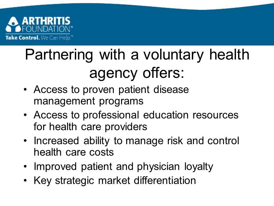 Partnering with a voluntary health agency offers: Access to proven patient disease management programs Access to professional education resources for health care providers Increased ability to manage risk and control health care costs Improved patient and physician loyalty Key strategic market differentiation