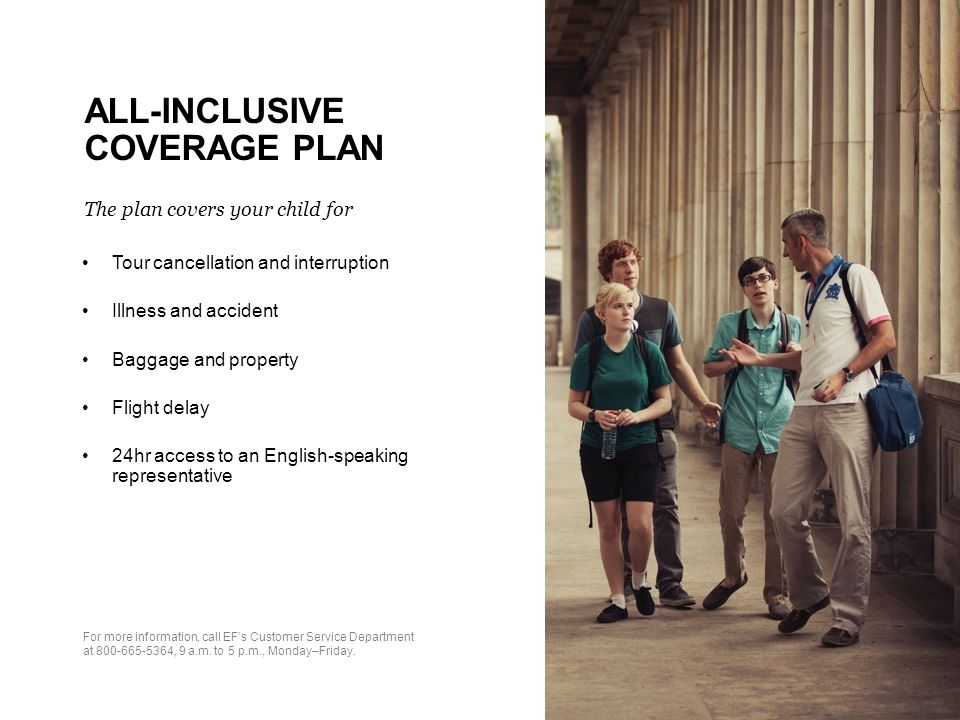 ALL-INCLUSIVE COVERAGE PLAN The plan covers your child for Tour cancellation and interruption Illness and accident Baggage and property Flight delay 24hr access to an English-speaking representative For more information, call EF’s Customer Service Department at , 9 a.m.
