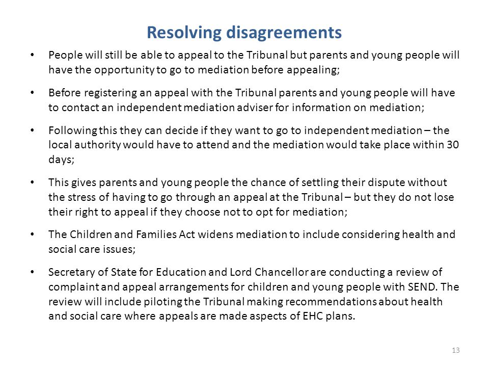 Resolving disagreements People will still be able to appeal to the Tribunal but parents and young people will have the opportunity to go to mediation before appealing; Before registering an appeal with the Tribunal parents and young people will have to contact an independent mediation adviser for information on mediation; Following this they can decide if they want to go to independent mediation – the local authority would have to attend and the mediation would take place within 30 days; This gives parents and young people the chance of settling their dispute without the stress of having to go through an appeal at the Tribunal – but they do not lose their right to appeal if they choose not to opt for mediation; The Children and Families Act widens mediation to include considering health and social care issues; Secretary of State for Education and Lord Chancellor are conducting a review of complaint and appeal arrangements for children and young people with SEND.