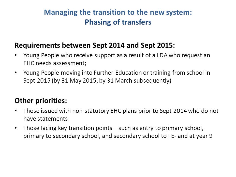 Managing the transition to the new system: Phasing of transfers Requirements between Sept 2014 and Sept 2015: Young People who receive support as a result of a LDA who request an EHC needs assessment; Young People moving into Further Education or training from school in Sept 2015 (by 31 May 2015; by 31 March subsequently) Other priorities: Those issued with non-statutory EHC plans prior to Sept 2014 who do not have statements Those facing key transition points – such as entry to primary school, primary to secondary school, and secondary school to FE- and at year 9