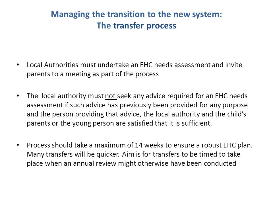 Managing the transition to the new system: The transfer process Local Authorities must undertake an EHC needs assessment and invite parents to a meeting as part of the process The local authority must not seek any advice required for an EHC needs assessment if such advice has previously been provided for any purpose and the person providing that advice, the local authority and the child’s parents or the young person are satisfied that it is sufficient.