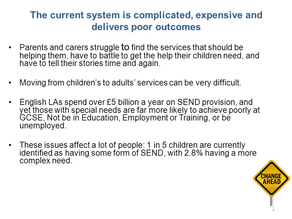 The current system is complicated, expensive and delivers poor outcomes Parents and carers struggle to find the services that should be helping them, have to battle to get the help their children need, and have to tell their stories time and again.