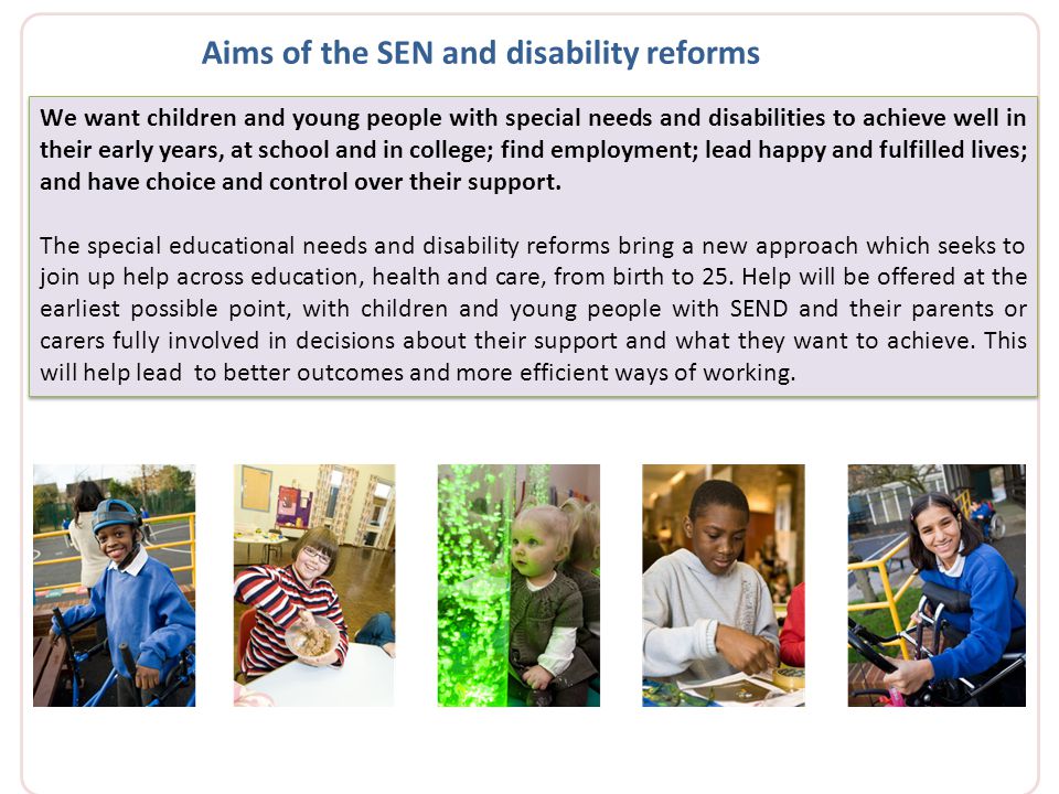We want children and young people with special needs and disabilities to achieve well in their early years, at school and in college; find employment; lead happy and fulfilled lives; and have choice and control over their support.