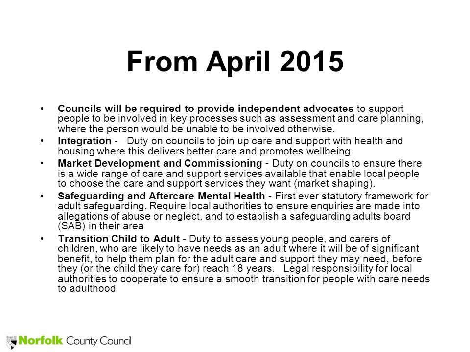 From April 2015 Councils will be required to provide independent advocates to support people to be involved in key processes such as assessment and care planning, where the person would be unable to be involved otherwise.