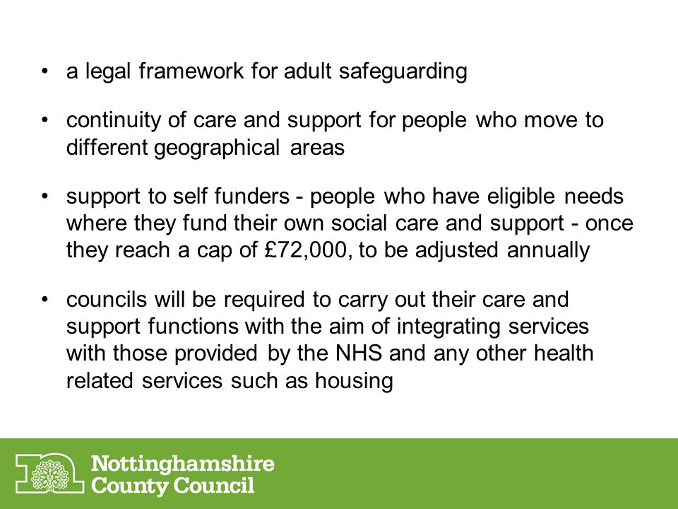 a legal framework for adult safeguarding continuity of care and support for people who move to different geographical areas support to self funders - people who have eligible needs where they fund their own social care and support - once they reach a cap of £72,000, to be adjusted annually councils will be required to carry out their care and support functions with the aim of integrating services with those provided by the NHS and any other health related services such as housing