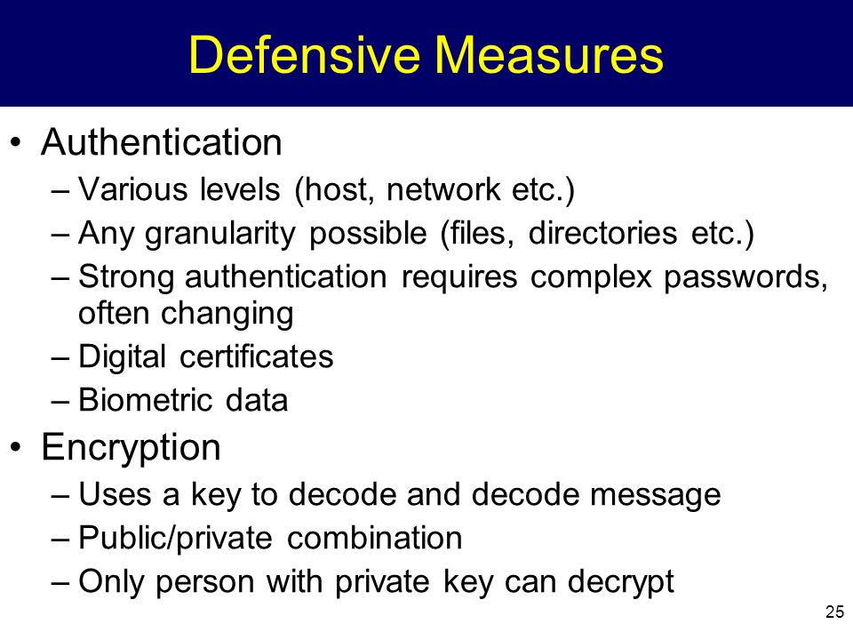25 Defensive Measures Authentication –Various levels (host, network etc.) –Any granularity possible (files, directories etc.) –Strong authentication requires complex passwords, often changing –Digital certificates –Biometric data Encryption –Uses a key to decode and decode message –Public/private combination –Only person with private key can decrypt