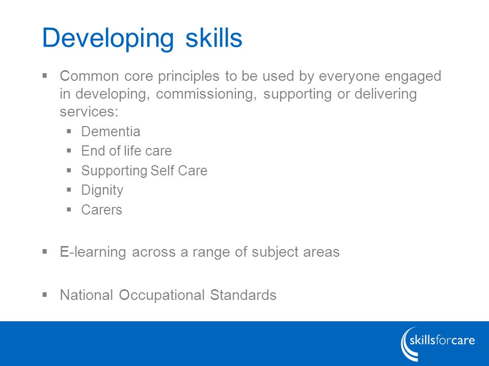 Developing skills  Common core principles to be used by everyone engaged in developing, commissioning, supporting or delivering services:  Dementia  End of life care  Supporting Self Care  Dignity  Carers  E-learning across a range of subject areas  National Occupational Standards