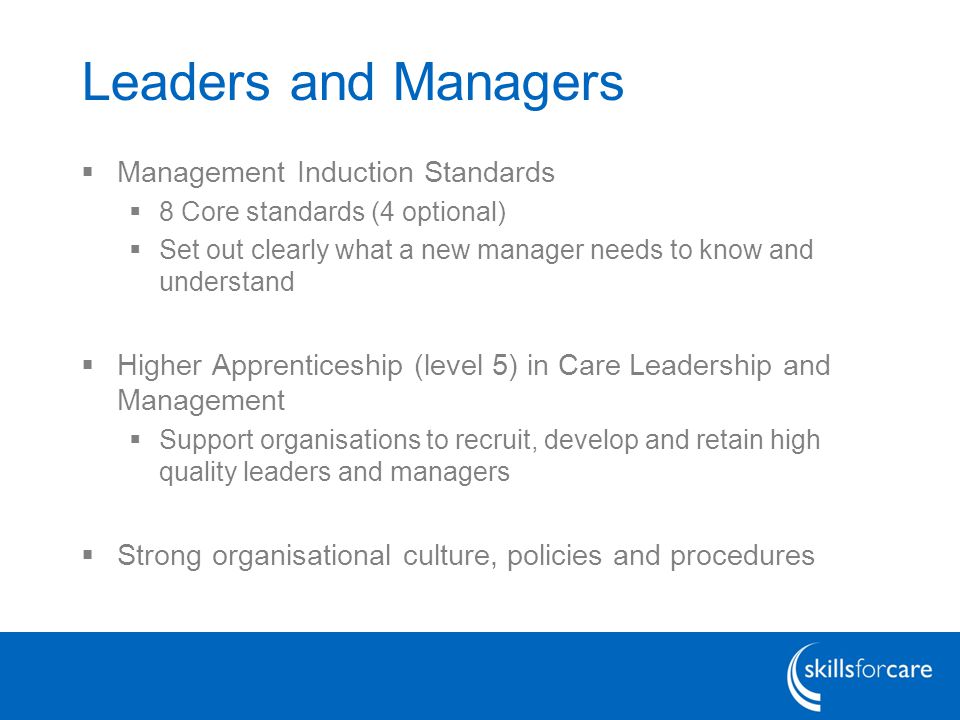 Leaders and Managers  Management Induction Standards  8 Core standards (4 optional)  Set out clearly what a new manager needs to know and understand  Higher Apprenticeship (level 5) in Care Leadership and Management  Support organisations to recruit, develop and retain high quality leaders and managers  Strong organisational culture, policies and procedures