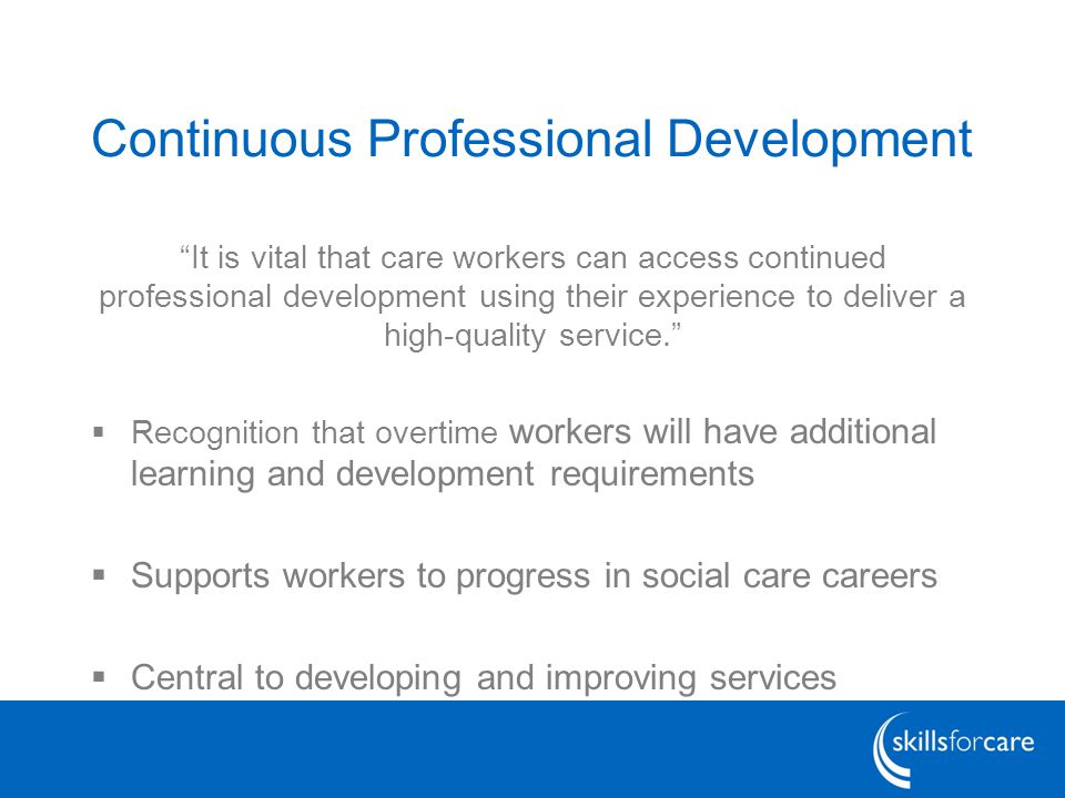 Continuous Professional Development It is vital that care workers can access continued professional development using their experience to deliver a high-quality service.  Recognition that overtime workers will have additional learning and development requirements  Supports workers to progress in social care careers  Central to developing and improving services