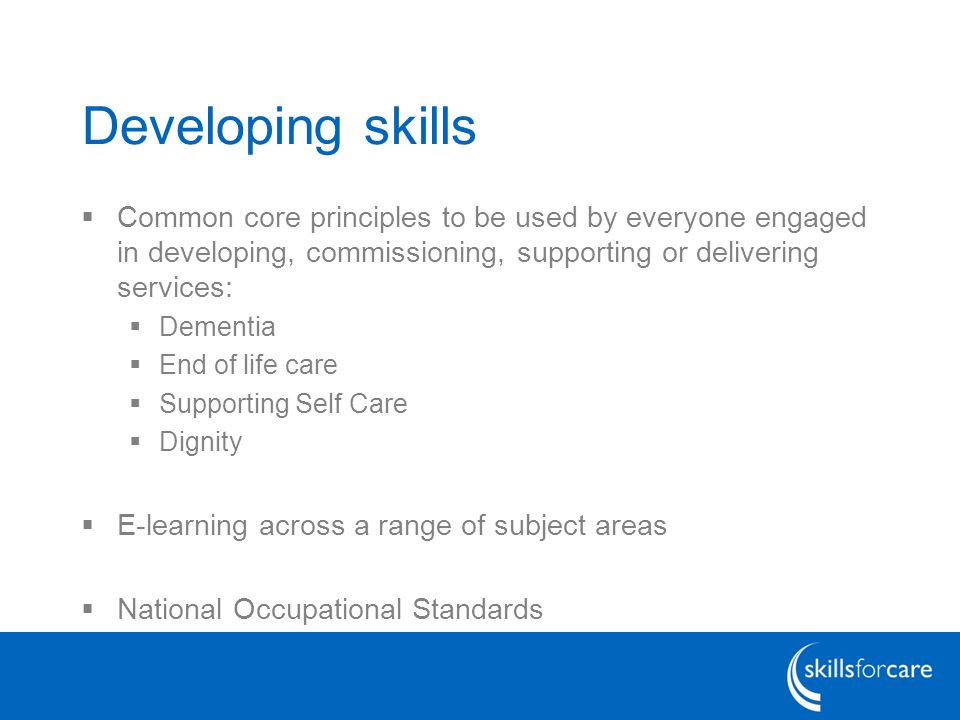 Developing skills  Common core principles to be used by everyone engaged in developing, commissioning, supporting or delivering services:  Dementia  End of life care  Supporting Self Care  Dignity  E-learning across a range of subject areas  National Occupational Standards