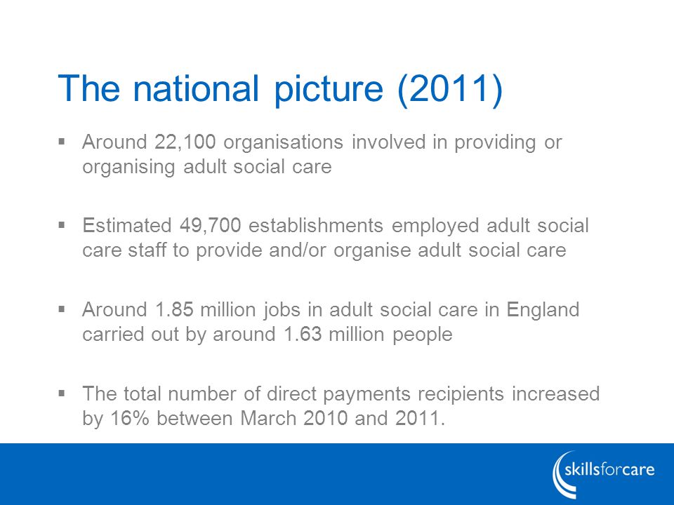 The national picture (2011)  Around 22,100 organisations involved in providing or organising adult social care  Estimated 49,700 establishments employed adult social care staff to provide and/or organise adult social care  Around 1.85 million jobs in adult social care in England carried out by around 1.63 million people  The total number of direct payments recipients increased by 16% between March 2010 and 2011.
