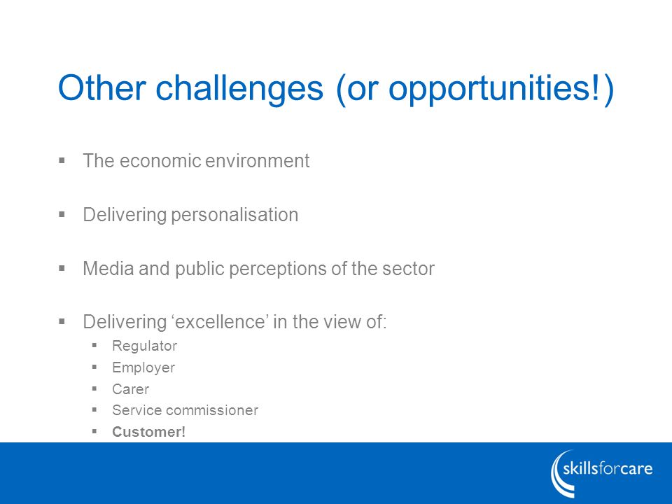 Other challenges (or opportunities!)  The economic environment  Delivering personalisation  Media and public perceptions of the sector  Delivering ‘excellence’ in the view of:  Regulator  Employer  Carer  Service commissioner  Customer!