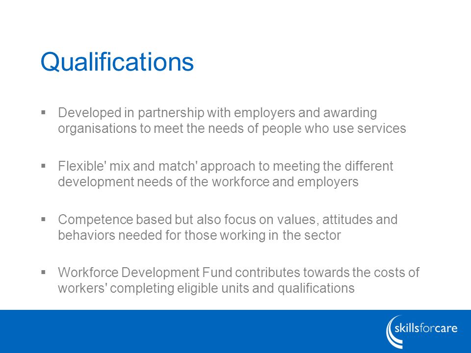 Qualifications  Developed in partnership with employers and awarding organisations to meet the needs of people who use services  Flexible mix and match approach to meeting the different development needs of the workforce and employers  Competence based but also focus on values, attitudes and behaviors needed for those working in the sector  Workforce Development Fund contributes towards the costs of workers completing eligible units and qualifications