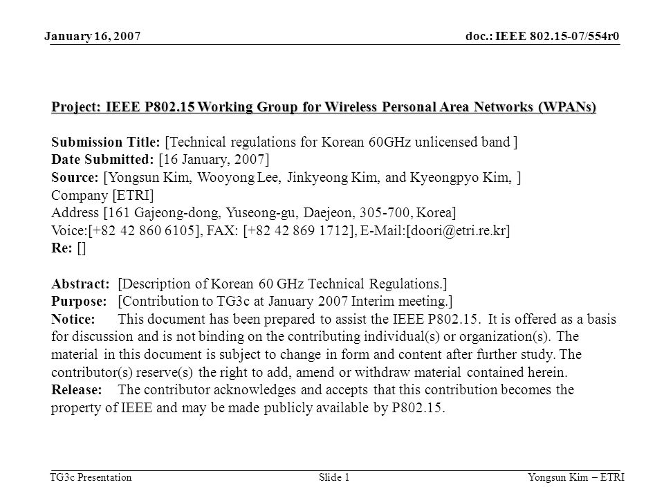 doc.: IEEE /554r0 TG3c Presentation January 16, 2007 Yongsun Kim – ETRISlide 1 Project: IEEE P Working Group for Wireless Personal Area Networks (WPANs) Submission Title: [Technical regulations for Korean 60GHz unlicensed band ] Date Submitted: [16 January, 2007] Source: [Yongsun Kim, Wooyong Lee, Jinkyeong Kim, and Kyeongpyo Kim, ] Company [ETRI] Address [161 Gajeong-dong, Yuseong-gu, Daejeon, , Korea] Voice:[ ], FAX: [ ], Re: [] Abstract:[Description of Korean 60 GHz Technical Regulations.] Purpose:[Contribution to TG3c at January 2007 Interim meeting.] Notice:This document has been prepared to assist the IEEE P