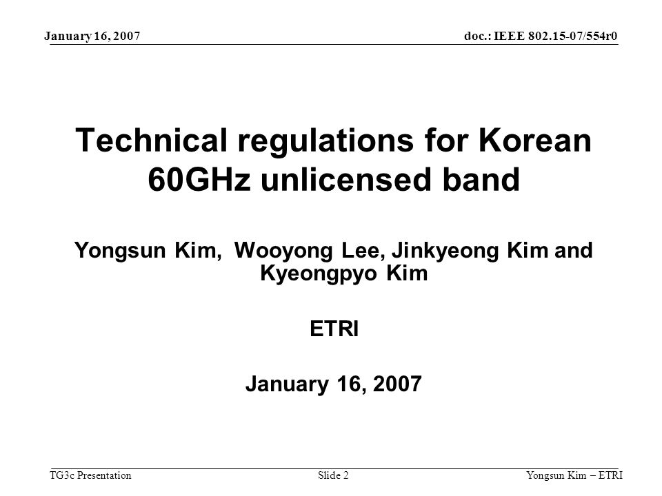 doc.: IEEE /554r0 TG3c Presentation January 16, 2007 Yongsun Kim – ETRISlide 2 Technical regulations for Korean 60GHz unlicensed band Yongsun Kim, Wooyong Lee, Jinkyeong Kim and Kyeongpyo Kim ETRI January 16, 2007