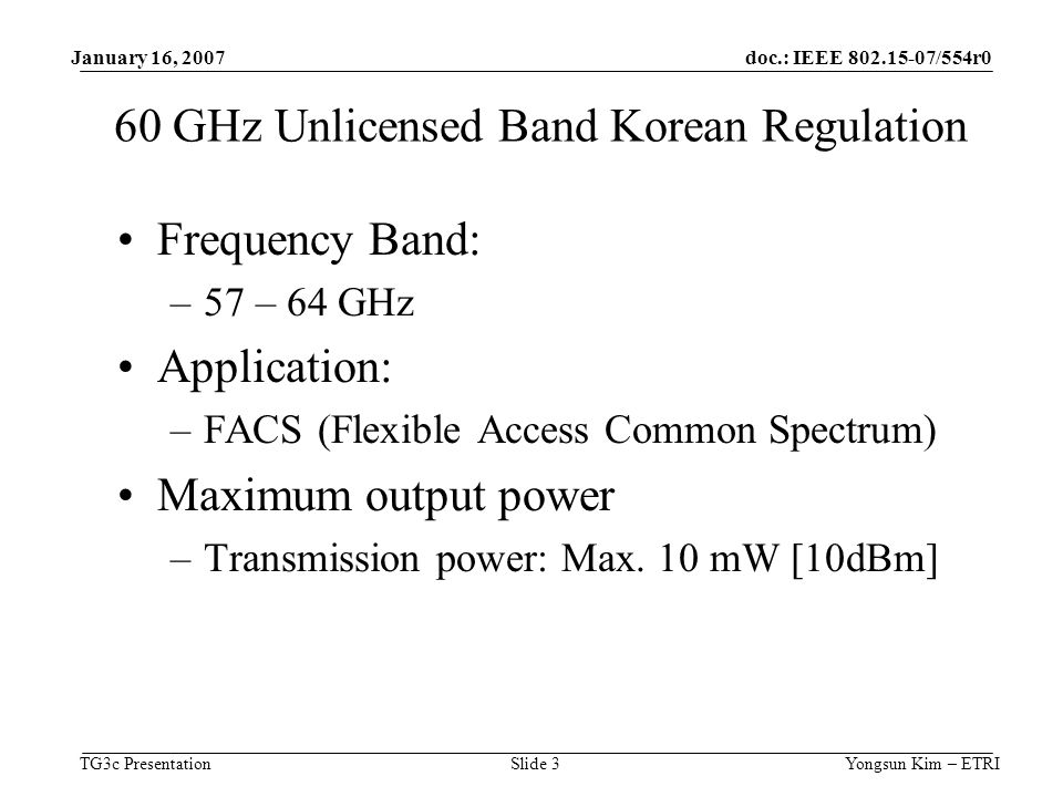 doc.: IEEE /554r0 TG3c Presentation January 16, 2007 Yongsun Kim – ETRISlide 3 60 GHz Unlicensed Band Korean Regulation Frequency Band: –57 – 64 GHz Application: –FACS (Flexible Access Common Spectrum) Maximum output power –Transmission power: Max.